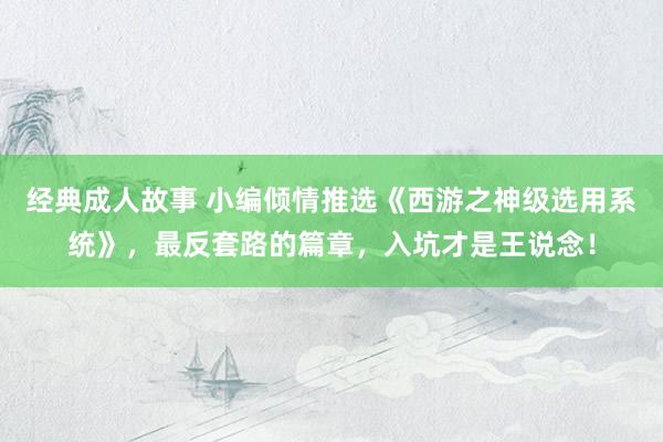 经典成人故事 小编倾情推选《西游之神级选用系统》，最反套路的篇章，入坑才是王说念！