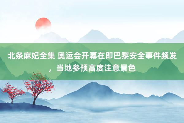 北条麻妃全集 奥运会开幕在即巴黎安全事件频发，当地参预高度注意景色