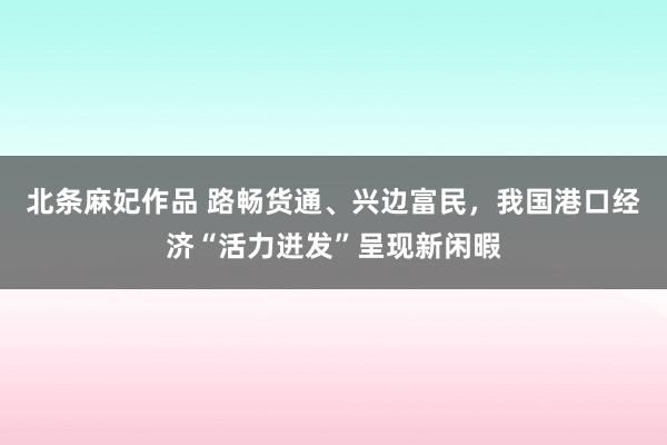 北条麻妃作品 路畅货通、兴边富民，我国港口经济“活力迸发”呈现新闲暇