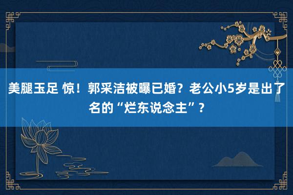 美腿玉足 惊！郭采洁被曝已婚？老公小5岁是出了名的“烂东说念主”？