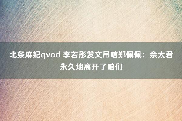 北条麻妃qvod 李若彤发文吊唁郑佩佩：佘太君永久地离开了咱们