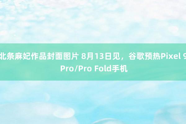 北条麻妃作品封面图片 8月13日见，谷歌预热Pixel 9 Pro/Pro Fold手机