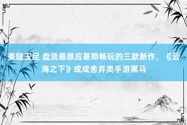 美腿玉足 盘货最顺应暑期畅玩的三款新作，《云海之下》或成舍弃类手游黑马