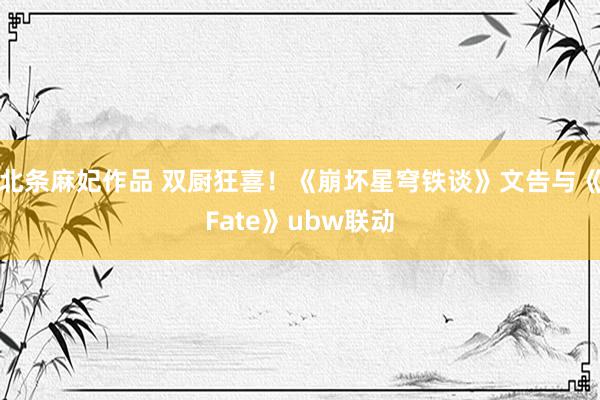 北条麻妃作品 双厨狂喜！《崩坏星穹铁谈》文告与《Fate》ubw联动