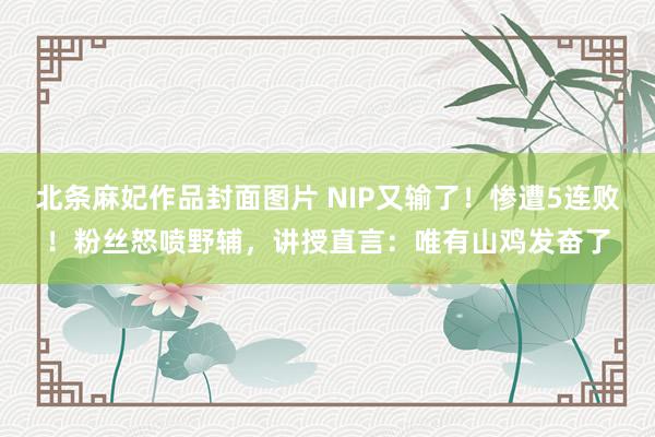 北条麻妃作品封面图片 NIP又输了！惨遭5连败！粉丝怒喷野辅，讲授直言：唯有山鸡发奋了