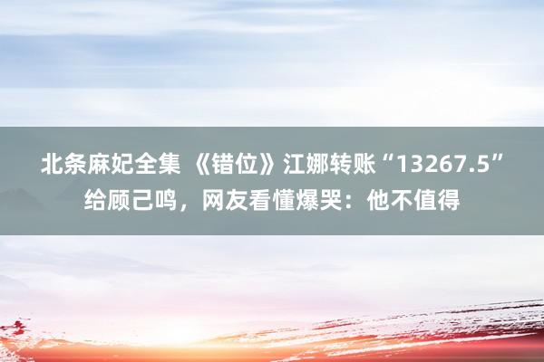 北条麻妃全集 《错位》江娜转账“13267.5”给顾己鸣，网友看懂爆哭：他不值得