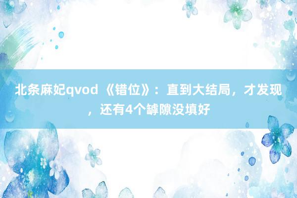 北条麻妃qvod 《错位》：直到大结局，才发现，还有4个罅隙没填好