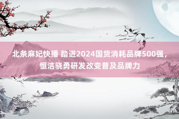 北条麻妃快播 踏进2024国货消耗品牌500强，恒洁骁勇研发改变普及品牌力