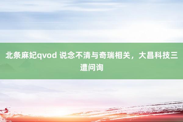 北条麻妃qvod 说念不清与奇瑞相关，大昌科技三遭问询