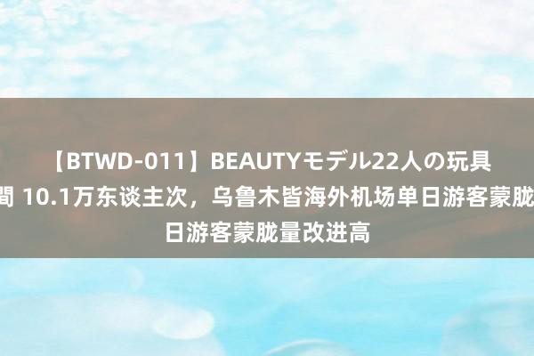 【BTWD-011】BEAUTYモデル22人の玩具責め4時間 10.1万东谈主次，乌鲁木皆海外机场单日游客蒙胧量改进高