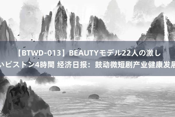 【BTWD-013】BEAUTYモデル22人の激しいピストン4時間 经济日报：鼓动微短剧产业健康发展