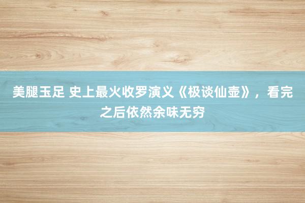 美腿玉足 史上最火收罗演义《极谈仙壶》，看完之后依然余味无穷