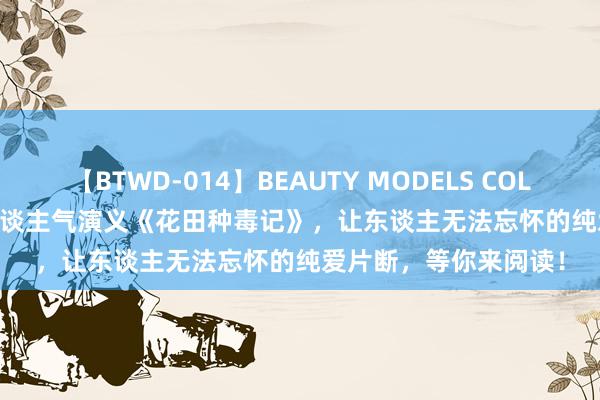 【BTWD-014】BEAUTY MODELS COLLECTION 2 4時間 东谈主气演义《花田种毒记》，让东谈主无法忘怀的纯爱片断，等你来阅读！