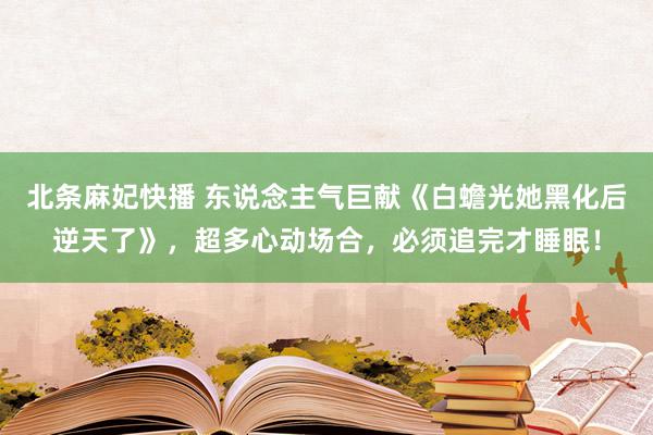 北条麻妃快播 东说念主气巨献《白蟾光她黑化后逆天了》，超多心动场合，必须追完才睡眠！