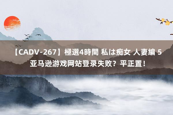 【CADV-267】極選4時間 私は痴女 人妻編 5 亚马逊游戏网站登录失败？平正置！