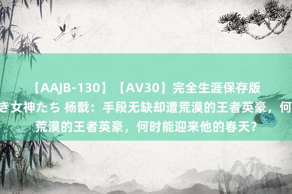 【AAJB-130】【AV30】完全生涯保存版 永遠なる淫舞 美しき女神たち 杨戬：手段无缺却遭荒漠的王者英豪，何时能迎来他的春天？