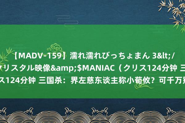 【MADV-159】濡れ濡れびっちょまん 3</a>2010-07-23クリスタル映像&$MANIAC（クリス124分钟 三国杀：界左慈东谈主称小荀攸？可千万别小看荀攸的强度！