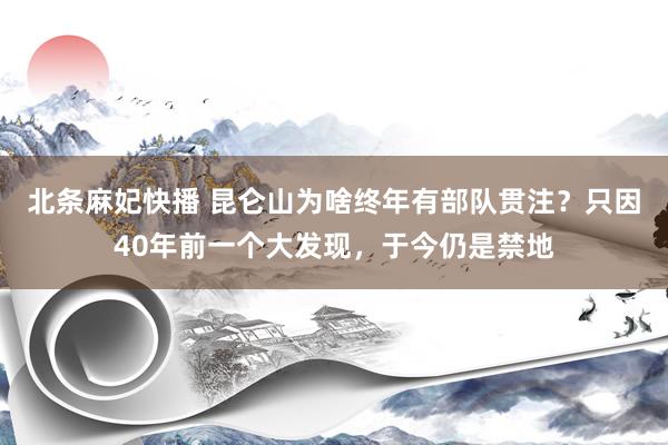 北条麻妃快播 昆仑山为啥终年有部队贯注？只因40年前一个大发现，于今仍是禁地