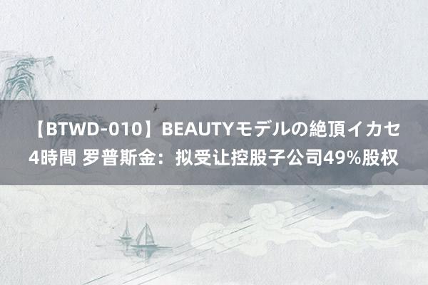 【BTWD-010】BEAUTYモデルの絶頂イカセ4時間 罗普斯金：拟受让控股子公司49%股权