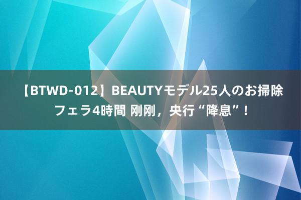 【BTWD-012】BEAUTYモデル25人のお掃除フェラ4時間 刚刚，央行“降息”！