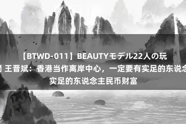 【BTWD-011】BEAUTYモデル22人の玩具責め4時間 王晋斌：香港当作离岸中心，一定要有实足的东说念主民币财富