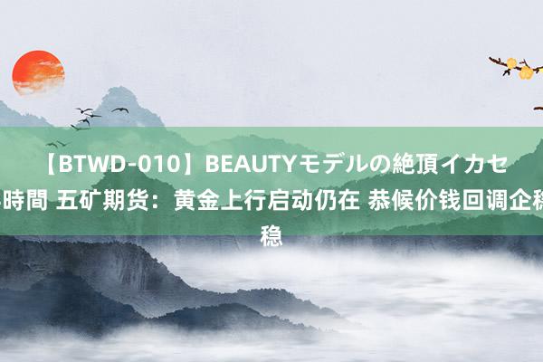 【BTWD-010】BEAUTYモデルの絶頂イカセ4時間 五矿期货：黄金上行启动仍在 恭候价钱回调企稳