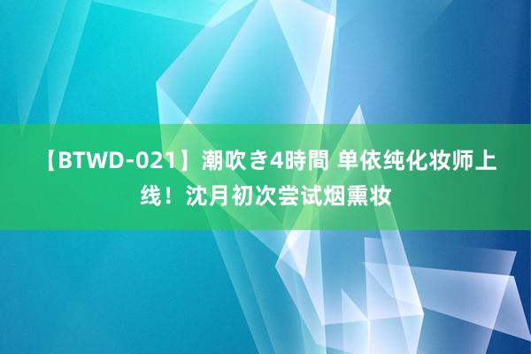 【BTWD-021】潮吹き4時間 单依纯化妆师上线！沈月初次尝试烟熏妆