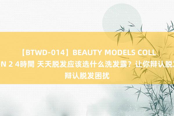 【BTWD-014】BEAUTY MODELS COLLECTION 2 4時間 天天脱发应该选什么洗发露？让你辩认脱发困扰