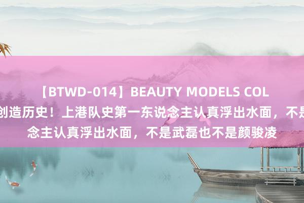 【BTWD-014】BEAUTY MODELS COLLECTION 2 4時間 创造历史！上港队史第一东说念主认真浮出水面，不是武磊也不是颜骏凌