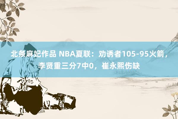 北条麻妃作品 NBA夏联：劝诱者105-95火箭，李贤重三分7中0，崔永熙伤缺