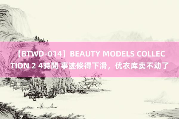 【BTWD-014】BEAUTY MODELS COLLECTION 2 4時間 事迹倏得下滑，优衣库卖不动了