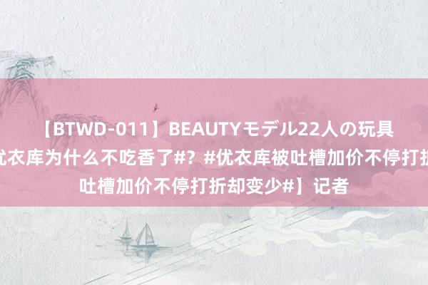 【BTWD-011】BEAUTYモデル22人の玩具責め4時間 【#优衣库为什么不吃香了#？#优衣库被吐槽加价不停打折却变少#】记者