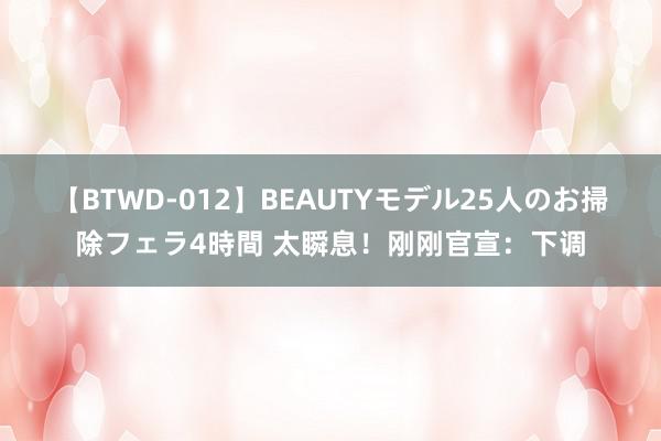 【BTWD-012】BEAUTYモデル25人のお掃除フェラ4時間 太瞬息！刚刚官宣：下调