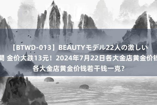 【BTWD-013】BEAUTYモデル22人の激しいピストン4時間 金价大跌13元！2024年7月22日各大金店黄金价钱若干钱一克？