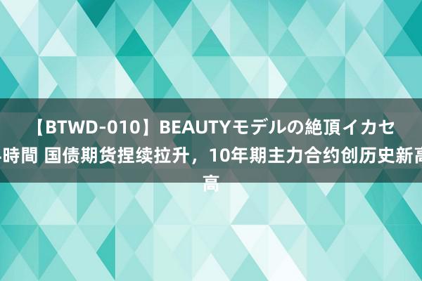 【BTWD-010】BEAUTYモデルの絶頂イカセ4時間 国债期货捏续拉升，10年期主力合约创历史新高