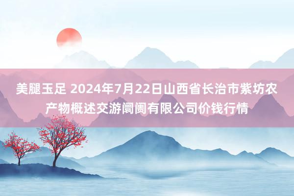 美腿玉足 2024年7月22日山西省长治市紫坊农产物概述交游阛阓有限公司价钱行情