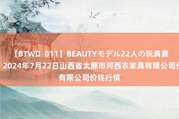 【BTWD-011】BEAUTYモデル22人の玩具責め4時間 2024年7月22日山西省太原市河西农家具有限公司价钱行情