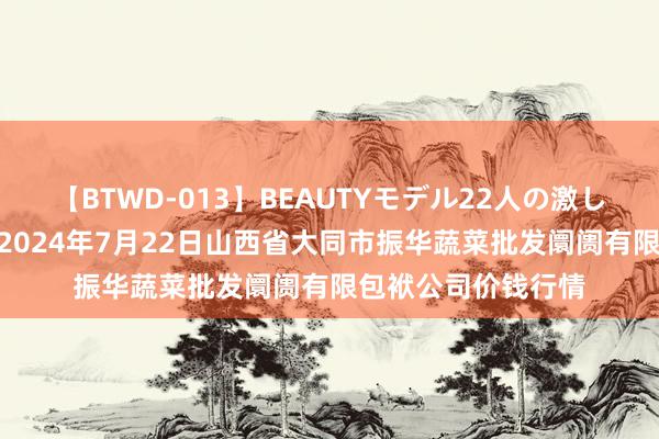 【BTWD-013】BEAUTYモデル22人の激しいピストン4時間 2024年7月22日山西省大同市振华蔬菜批发阛阓有限包袱公司价钱行情