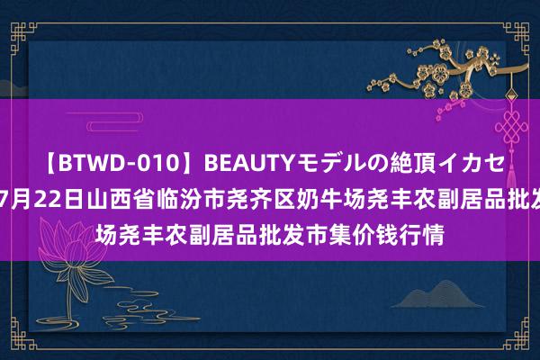 【BTWD-010】BEAUTYモデルの絶頂イカセ4時間 2024年7月22日山西省临汾市尧齐区奶牛场尧丰农副居品批发市集价钱行情