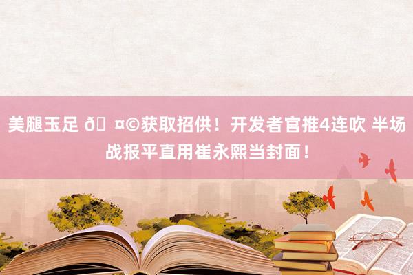 美腿玉足 🤩获取招供！开发者官推4连吹 半场战报平直用崔永熙当封面！