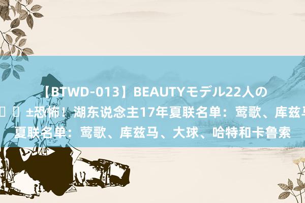 【BTWD-013】BEAUTYモデル22人の激しいピストン4時間 😱恐怖！湖东说念主17年夏联名单：莺歌、库兹马、大球、哈特和卡鲁索