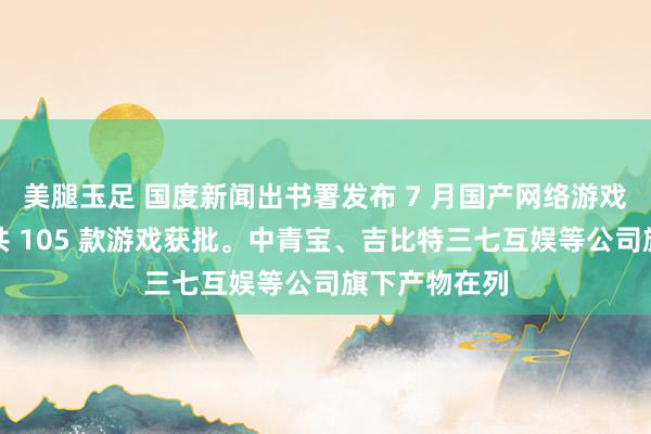 美腿玉足 国度新闻出书署发布 7 月国产网络游戏审批信息，共 105 款游戏获批。中青宝、吉比特三七互娱等公司旗下产物在列