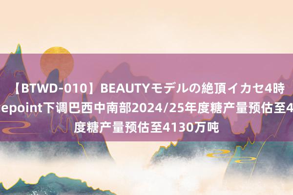 【BTWD-010】BEAUTYモデルの絶頂イカセ4時間 Hedgepoint下调巴西中南部2024/25年度糖产量预估至4130万吨