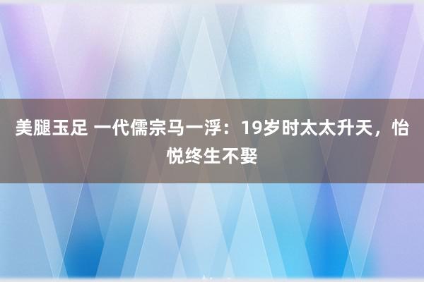 美腿玉足 一代儒宗马一浮：19岁时太太升天，怡悦终生不娶