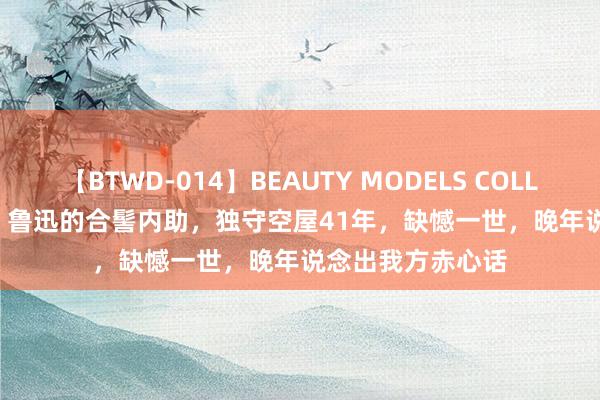 【BTWD-014】BEAUTY MODELS COLLECTION 2 4時間 鲁迅的合髻内助，独守空屋41年，缺憾一世，晚年说念出我方赤心话