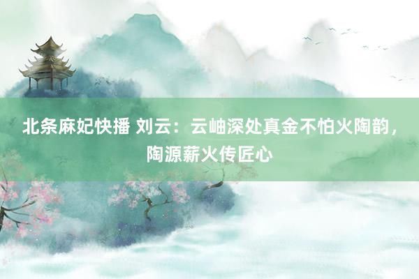 北条麻妃快播 刘云：云岫深处真金不怕火陶韵，陶源薪火传匠心