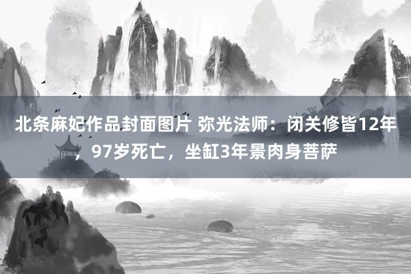 北条麻妃作品封面图片 弥光法师：闭关修皆12年，97岁死亡，坐缸3年景肉身菩萨