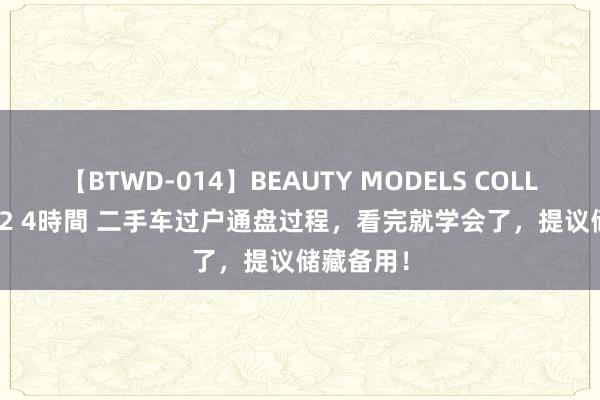 【BTWD-014】BEAUTY MODELS COLLECTION 2 4時間 二手车过户通盘过程，看完就学会了，提议储藏备用！