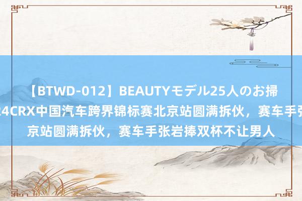 【BTWD-012】BEAUTYモデル25人のお掃除フェラ4時間 2024CRX中国汽车跨界锦标赛北京站圆满拆伙，赛车手张岩捧双杯不让男人