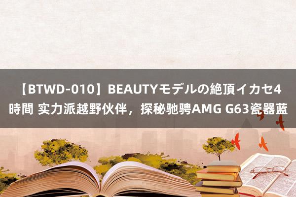 【BTWD-010】BEAUTYモデルの絶頂イカセ4時間 实力派越野伙伴，探秘驰骋AMG G63瓷器蓝